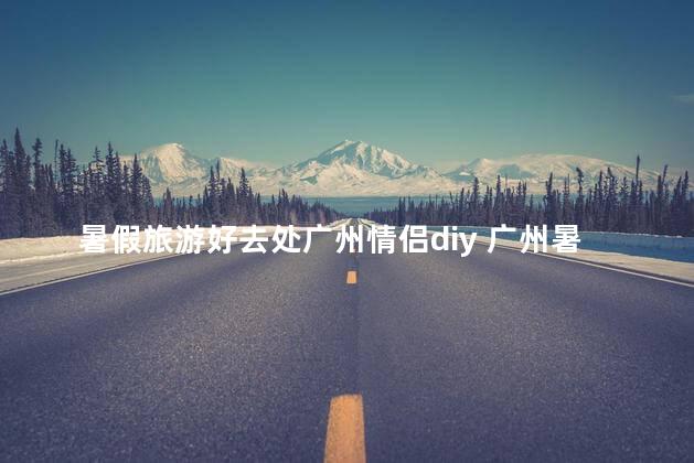 暑假旅游好去处广州情侣diy 广州暑假情侣旅游必去推荐